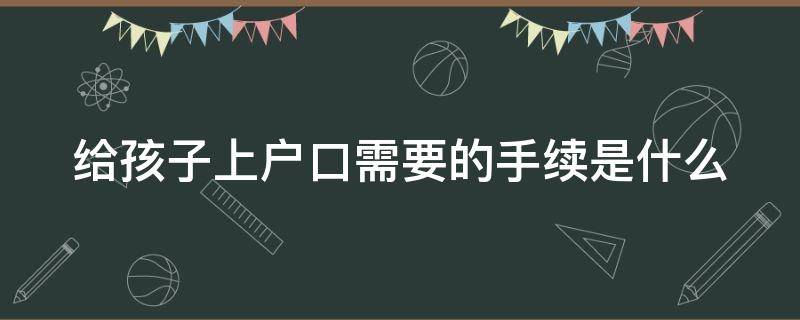 給孩子上戶口需要的手續(xù)是什么（給孩子上戶口需要的手續(xù)是什么意思）