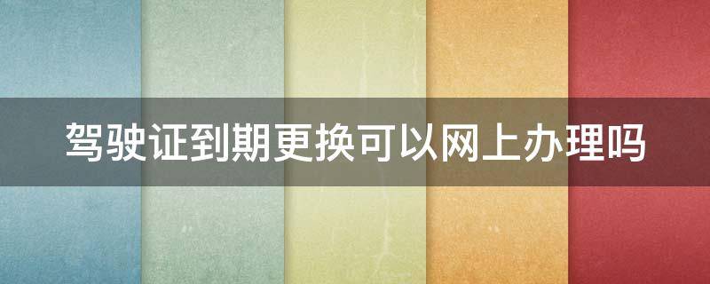 驾驶证到期更换可以网上办理吗 驾驶证到期在网上可以更换吗