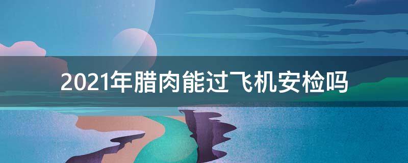 2021年臘肉能過飛機(jī)安檢嗎（2021高鐵能帶臘肉過安檢嗎）