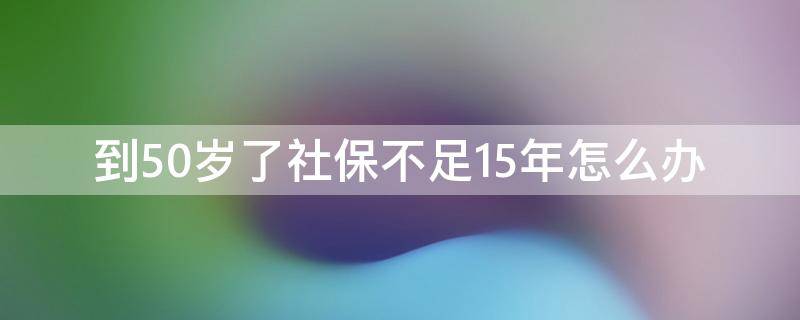 到50歲了社保不足15年怎么辦 社保在50歲之前交不滿過(guò)15年的會(huì)怎樣處理