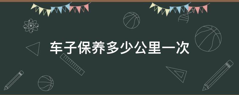 車子保養(yǎng)多少公里一次 車子保養(yǎng)一次多少錢