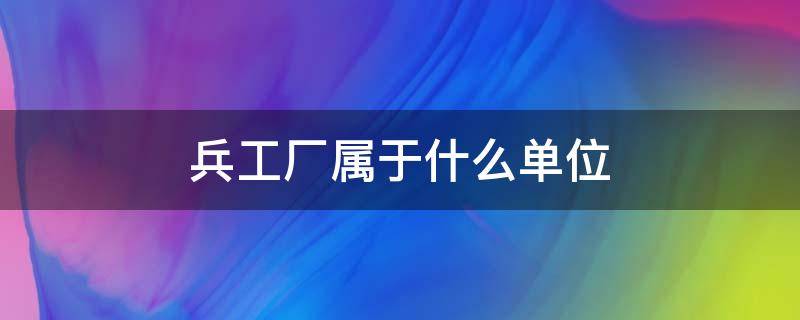 兵工厂属于什么单位（长沙兵工厂属于什么单位）