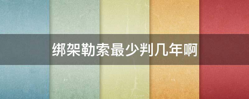 绑架勒索最少判几年啊 绑架勒索罪要判多少年