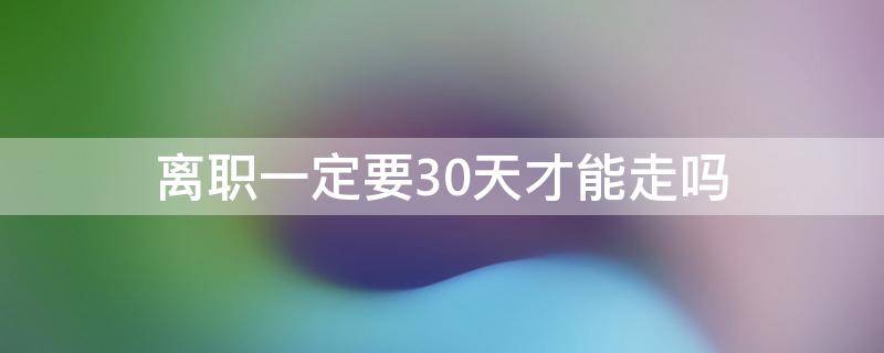 离职一定要30天才能走吗 辞职30天可以直接走吗