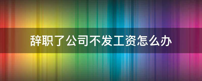 辞职了公司不发工资怎么办 辞职公司不给工资怎么办