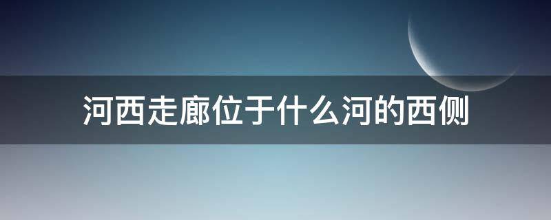 河西走廊位于什么河的西侧 河西走廊位于哪条河的西面