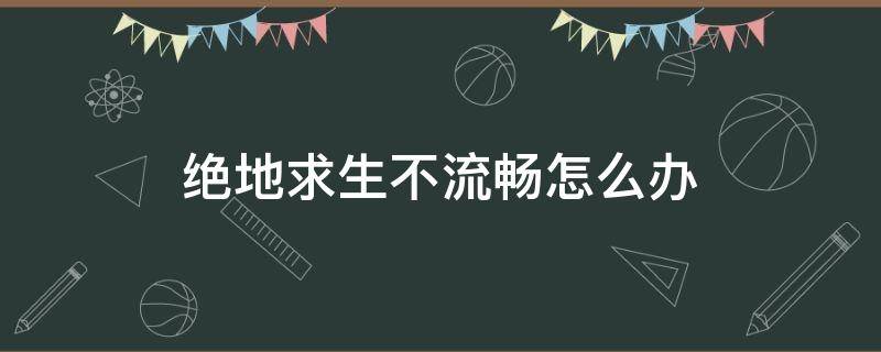 絕地求生不流暢怎么辦（絕地求生配置達(dá)到要求但是玩起來不流暢）