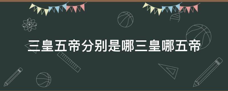 三皇五帝分别是哪三皇哪五帝 三皇五帝三皇是哪三皇五帝是哪五帝