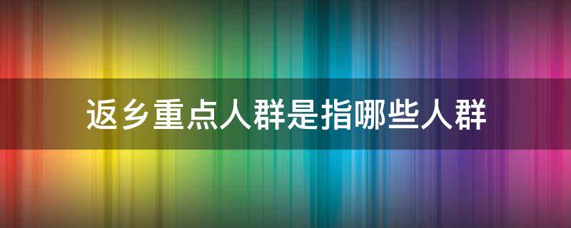 返乡重点人群是指哪些人群 7类重点人群返乡人员