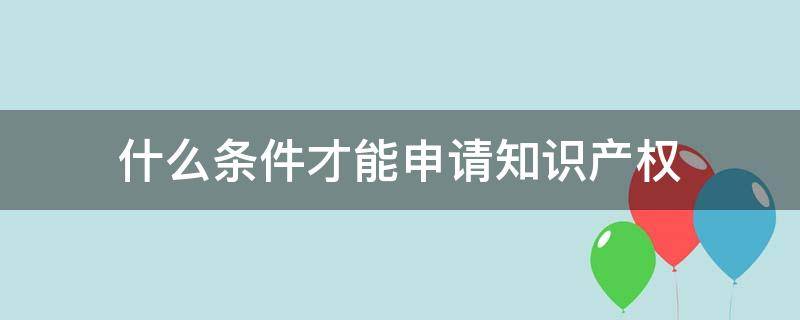 什么条件才能申请知识产权 申请知识产权专利的条件