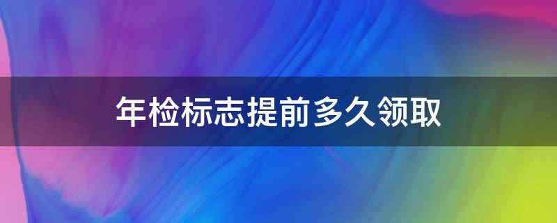 年检标志提前多久领取 年检标志可以提前多久领取