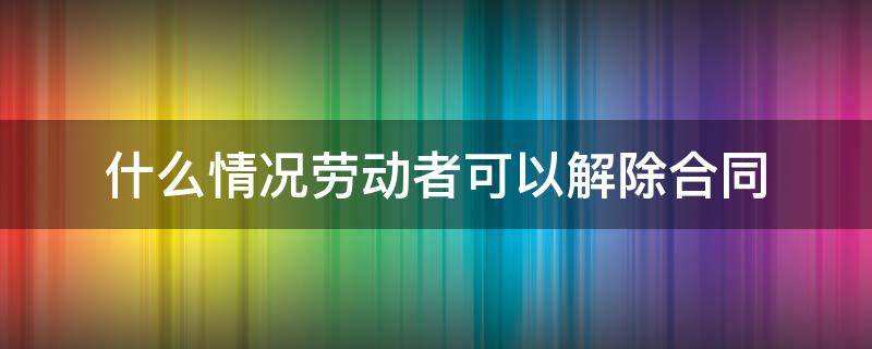 什么情況勞動者可以解除合同 哪種情況可以解除勞動合同