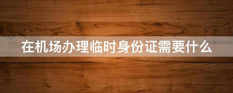 在机场办理临时身份证需要什么 在机场办理临时身份证需要什么多久