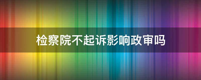 检察院不起诉影响政审吗（检察院酌定不起诉政审能过吗）