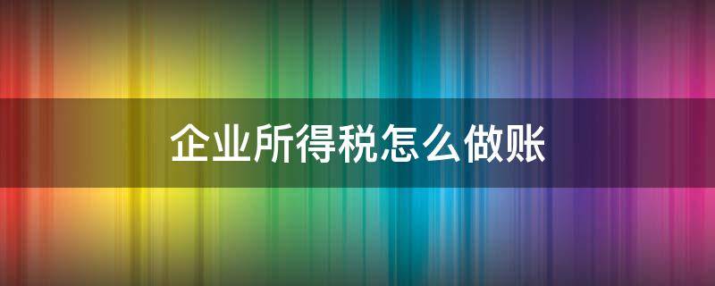 企业所得税怎么做账 企业所得税怎么做账务处理