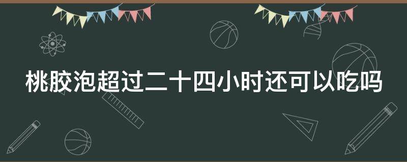 桃胶泡超过二十四小时还可以吃吗（桃胶泡超过二十四小时还可以吃吗）