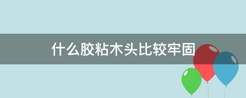 什么胶粘木头比较牢固（粘木头最牢固的胶是什么胶）