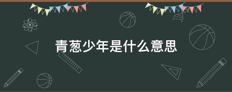 青蔥少年是什么意思（少年青蔥和青蔥少年的區(qū)別）