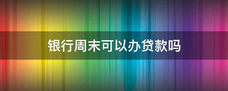 银行周末可以办贷款吗 周末银行可以办理贷款吗