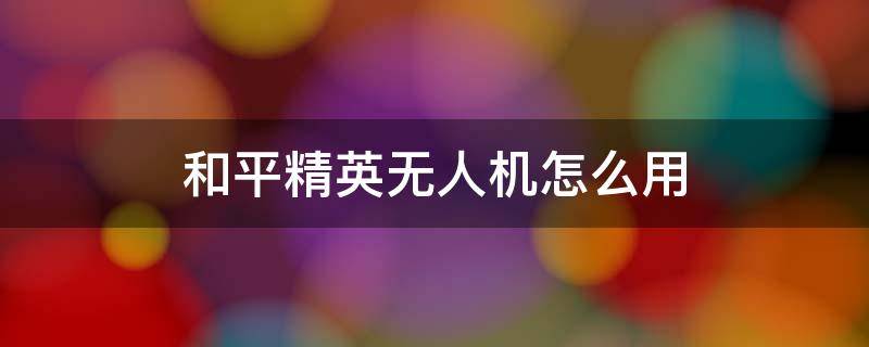 和平精英無人機(jī)怎么用（和平精英無人機(jī)怎么用視頻）