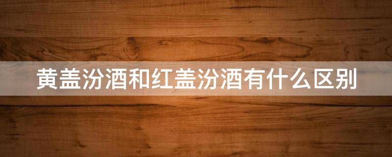 黄盖汾酒和红盖汾酒有什么区别（黄盖汾酒和红盖汾酒有什么区别呢）