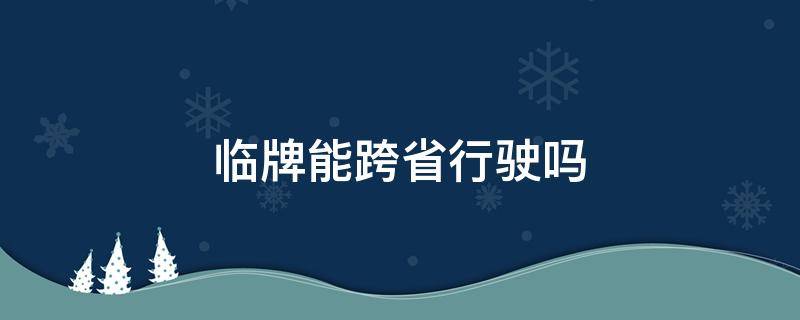 臨牌能跨省行駛嗎 轎車臨牌可以跨省嗎