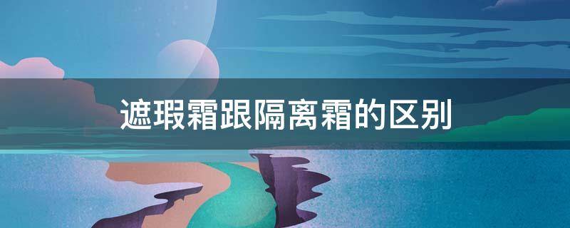 遮瑕霜跟隔离霜的区别 遮瑕霜和隔离霜一样吗