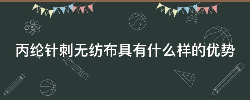 丙綸針刺無紡布具有什么樣的優(yōu)勢（丙綸水刺無紡布）