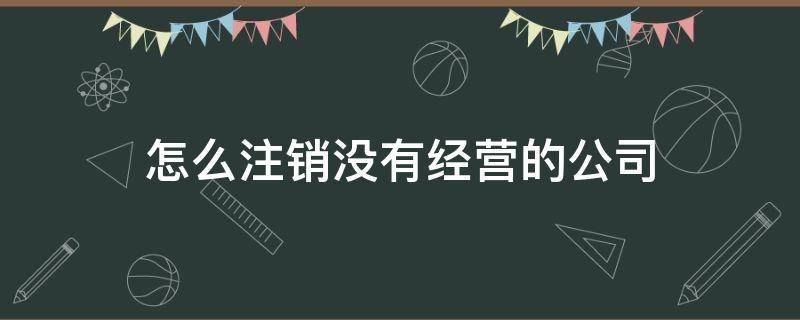 怎么注銷沒(méi)有經(jīng)營(yíng)的公司（沒(méi)有經(jīng)營(yíng)過(guò)的公司怎么注銷）