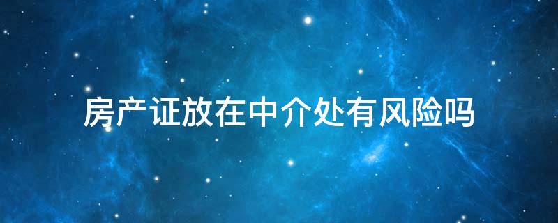 房产证放在中介处有风险吗 卖房子中介要我把房产证放在中介安全吗?