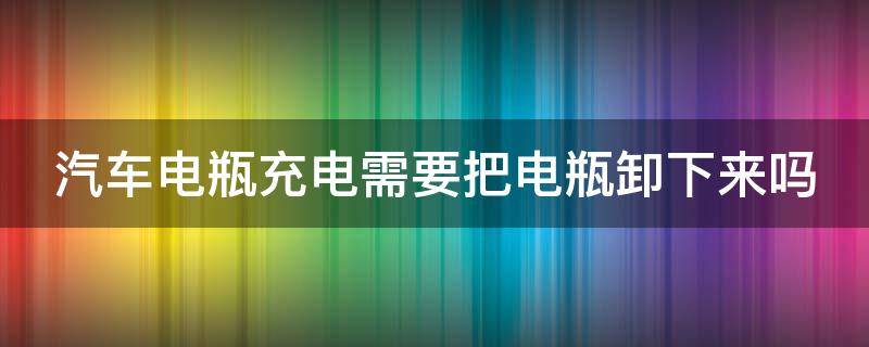 汽车电瓶充电需要把电瓶卸下来吗（给汽车电瓶充电需要把电瓶卸下来吗）