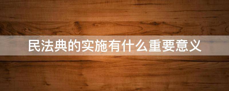 民法典的实施有什么重要意义（《民法典》颁布实施的重要意义）