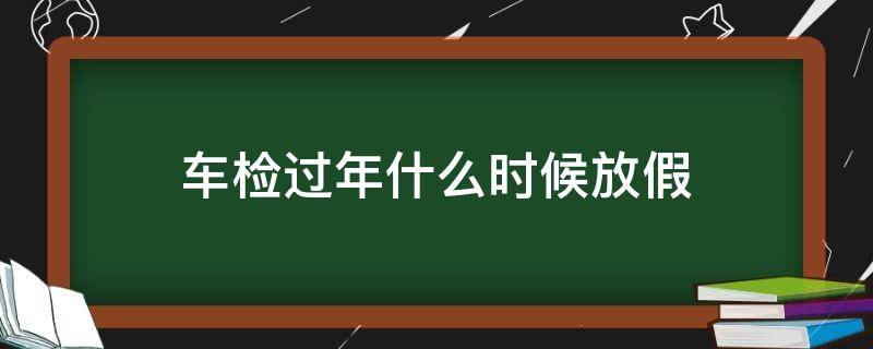 车检过年什么时候放假 车辆年检什么时候放假