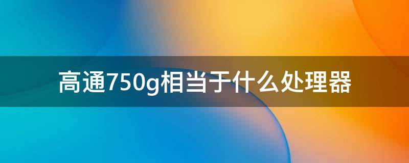 高通750g相當于什么處理器 高通驍龍750g