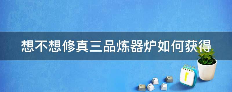 想不想修真三品煉器爐如何獲得（想不想修真三品煉器爐怎么得）