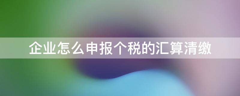 企業(yè)怎么申報個稅的匯算清繳（企業(yè)怎樣申報個稅匯算清繳）