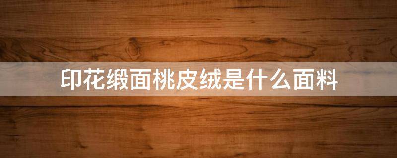 印花緞面桃皮絨是什么面料（緞面桃皮絨是什么手感）