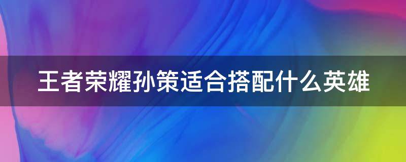 王者荣耀孙策适合搭配什么英雄 王者荣耀孙策配合哪个英雄