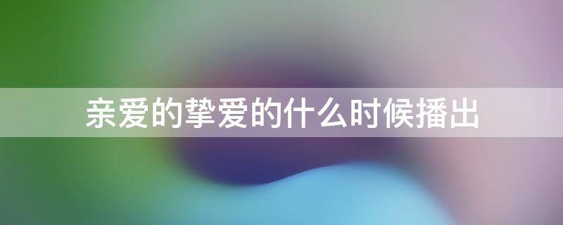 亲爱的挚爱的什么时候播出 亲爱的挚爱的什么时候上映_播出时间,哪个...