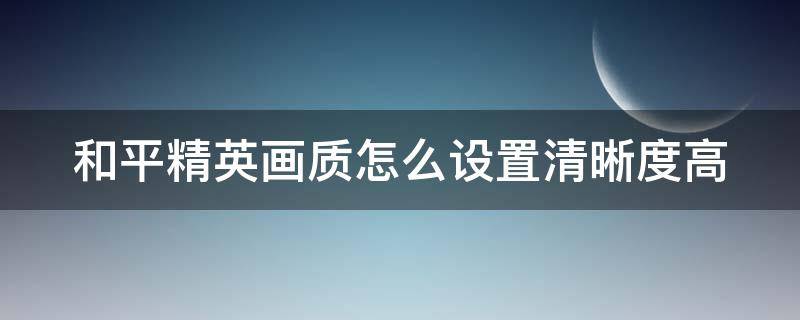 和平精英画质怎么设置清晰度高（和平精英画质如何设置）