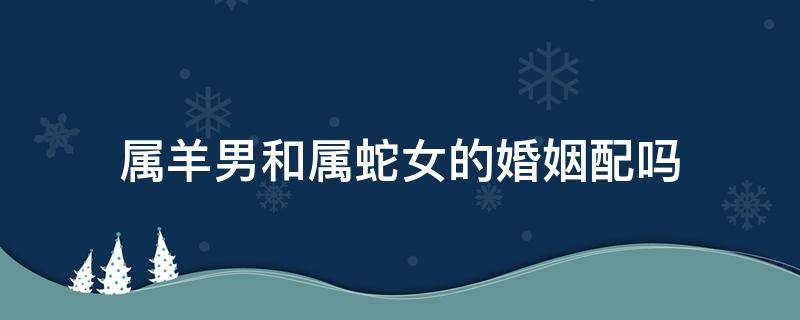 屬羊男和屬蛇女的婚姻配嗎 屬羊男和屬蛇女的婚配好嗎