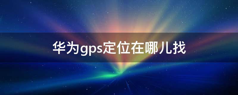 華為gps定位在哪兒找（華為手機(jī)gps定位在哪里找）