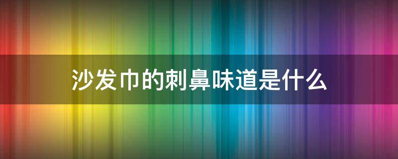 沙發(fā)巾的刺鼻味道是什么 布藝沙發(fā)刺鼻性味道是什么