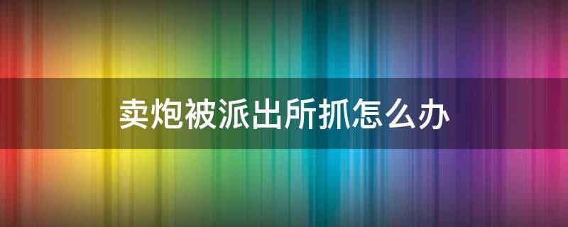 賣(mài)炮被派出所抓怎么辦 買(mǎi)炮被抓怎么處理