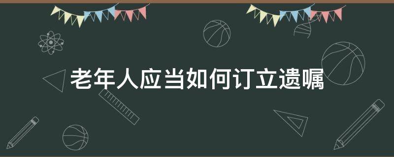 老年人應(yīng)當(dāng)如何訂立遺囑 老年人的遺囑怎么立才有效