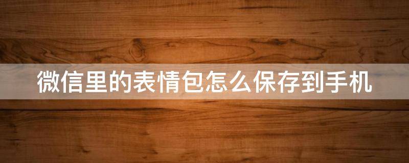 微信里的表情包怎么保存到手机 微信里的表情包怎么保存到手机里