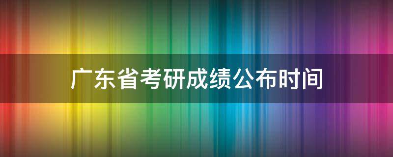 广东省考研成绩公布时间 广东省考研成绩公布时间2021