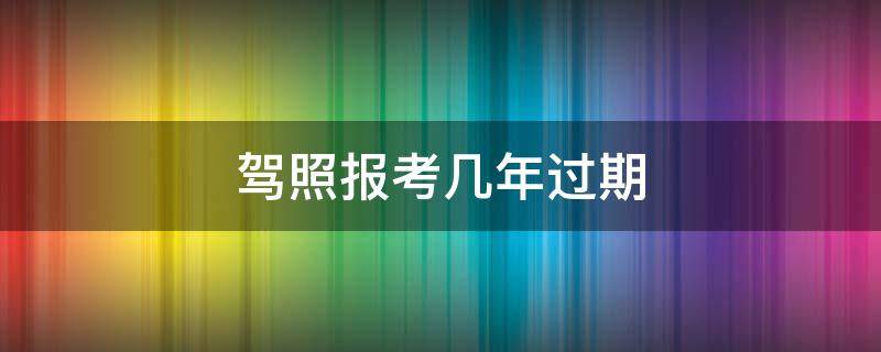 驾照报考几年过期（驾考报了几年过期）