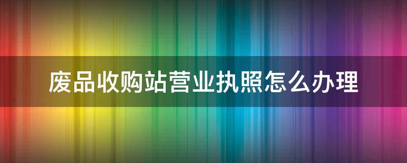 廢品收購站營業(yè)執(zhí)照怎么辦理（廢品收購站營業(yè)執(zhí)照怎么辦理要錢嗎）