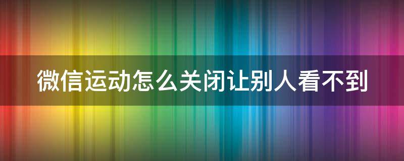 微信運(yùn)動(dòng)怎么關(guān)閉讓別人看不到 微信怎么定位一個(gè)人的行蹤軌跡